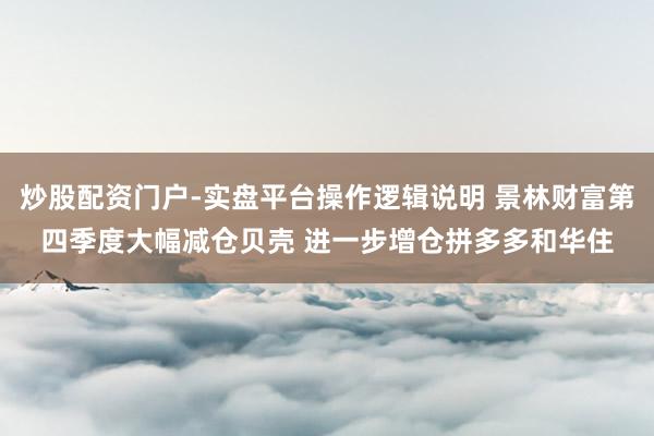 炒股配资门户-实盘平台操作逻辑说明 景林财富第四季度大幅减仓贝壳 进一步增仓拼多多和华住