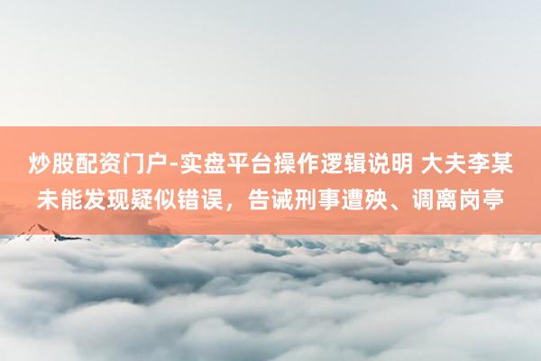 炒股配资门户-实盘平台操作逻辑说明 大夫李某未能发现疑似错误，告诫刑事遭殃、调离岗亭