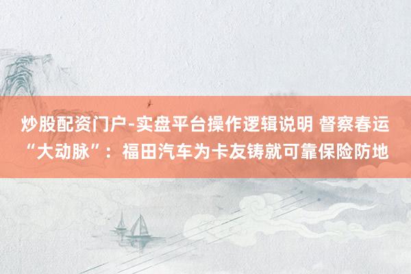 炒股配资门户-实盘平台操作逻辑说明 督察春运“大动脉”：福田汽车为卡友铸就可靠保险防地