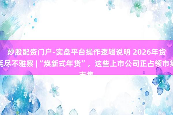 炒股配资门户-实盘平台操作逻辑说明 2026年货耗尽不雅察 |“焕新式年货”，这些上市公司正占领市集