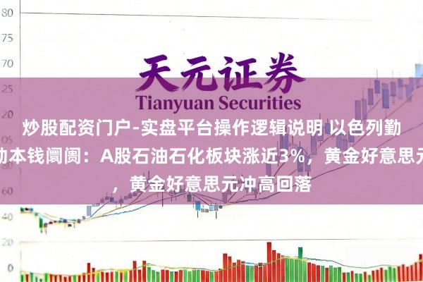 炒股配资门户-实盘平台操作逻辑说明 以色列勤快伊朗扰动本钱阛阓：A股石油石化板块涨近3%，黄金好意思元冲高回落