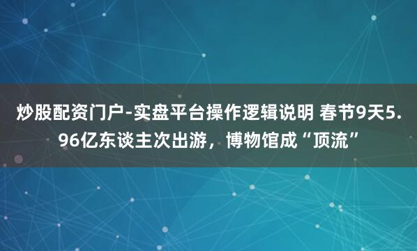 炒股配资门户-实盘平台操作逻辑说明 春节9天5.96亿东谈主次出游，博物馆成“顶流”