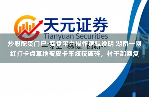 炒股配资门户-实盘平台操作逻辑说明 湖南一网红打卡点草地被皮卡车炫技破碎，村干部回复