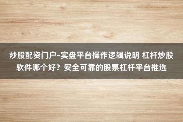 炒股配资门户-实盘平台操作逻辑说明 杠杆炒股软件哪个好？安全可靠的股票杠杆平台推选