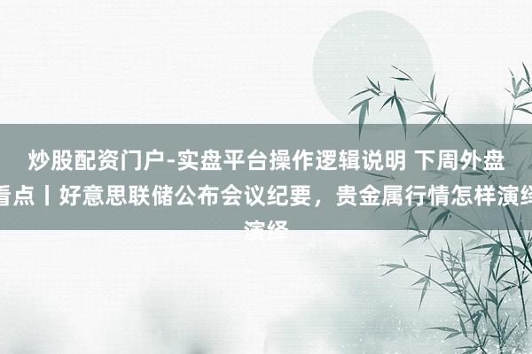 炒股配资门户-实盘平台操作逻辑说明 下周外盘看点丨好意思联储公布会议纪要，贵金属行情怎样演绎