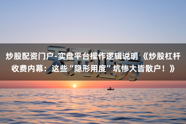 炒股配资门户-实盘平台操作逻辑说明 《炒股杠杆收费内幕：这些“隐形用度”坑惨大皆散户！》